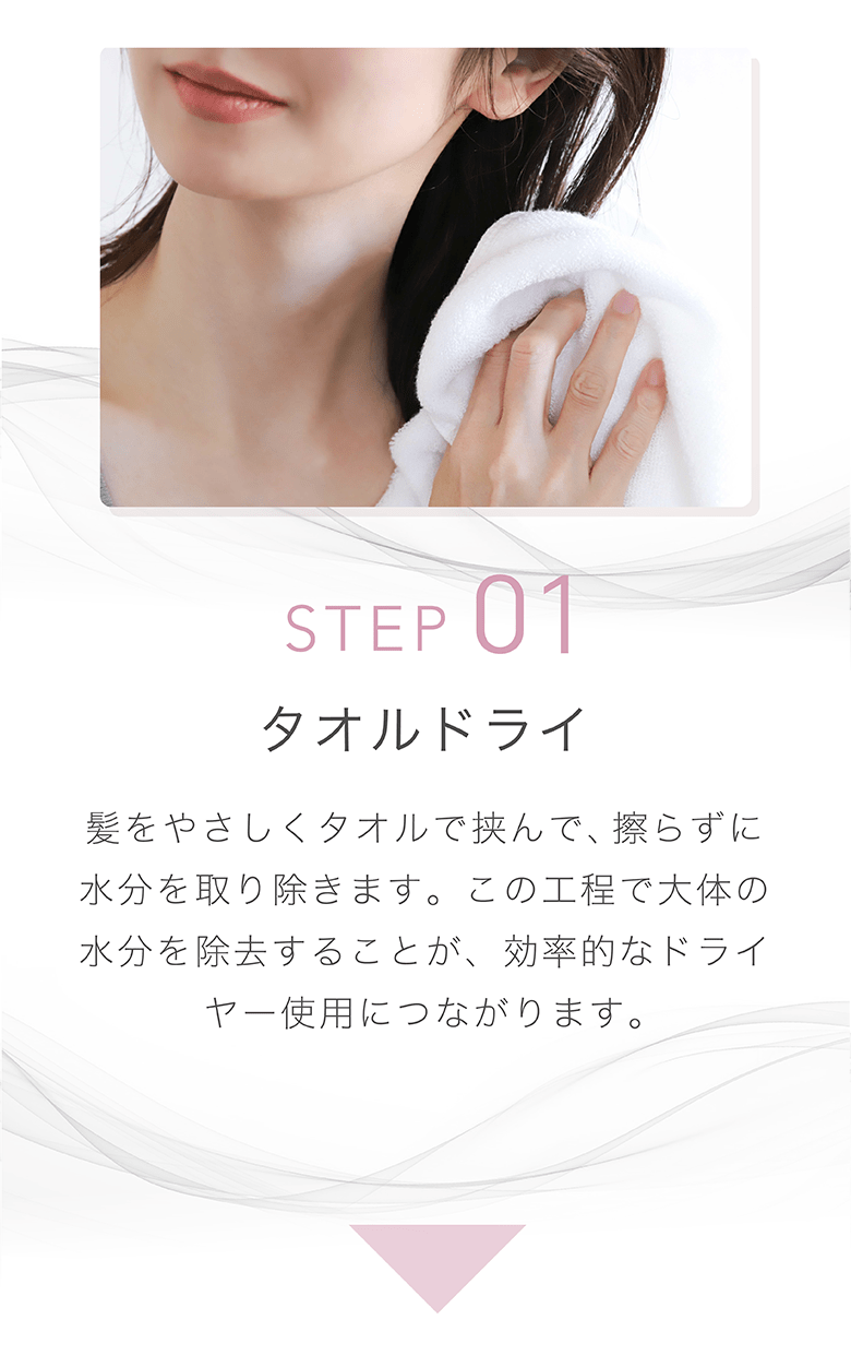 STEP 01 タオルドライ 髪をやさしくタオルで挟んで、擦らずに水分を取り除きます。この工程で大体の水分を除去することが、効率的なドライヤー使用につながります。