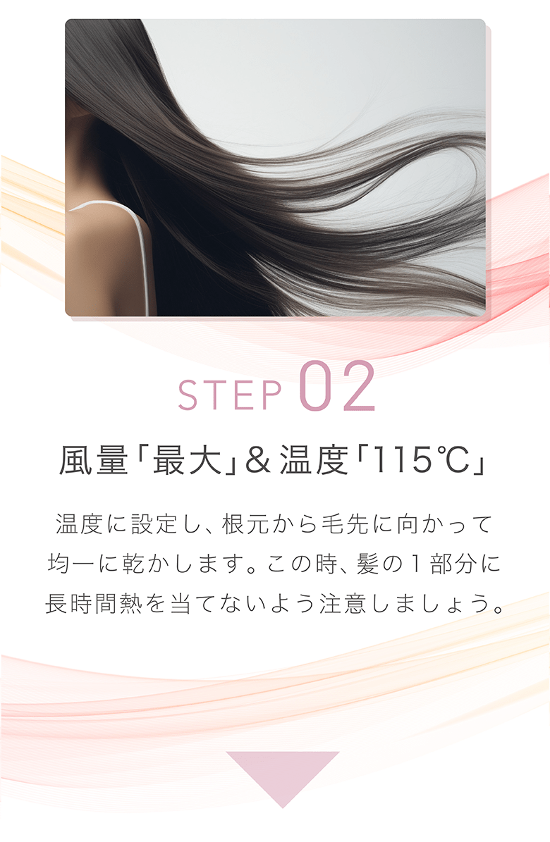 STEP 02 風量「最大」&温度「115°C」 温度に設定し、根元から毛先に向かって均一に乾かします。この時、髪の1部分に⻑時間熱を当てないよう注意しましょう。