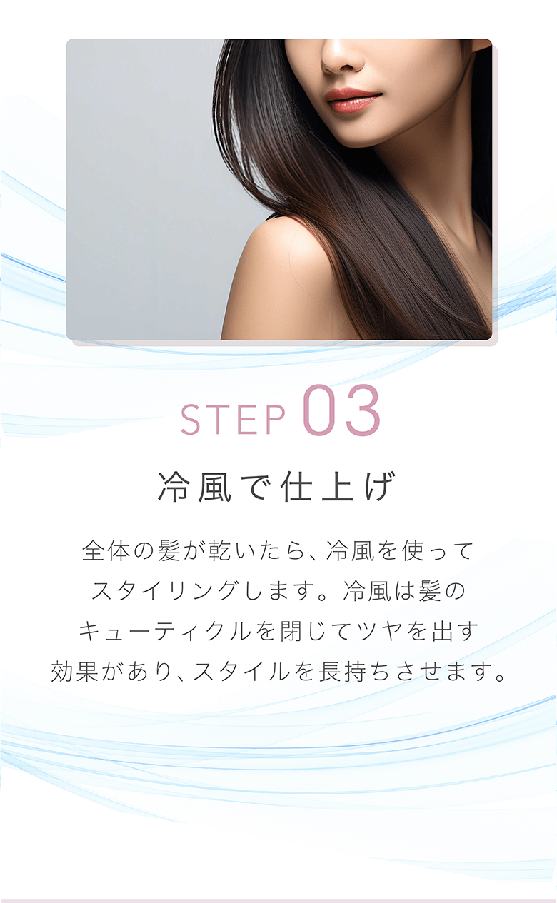 STEP 03 冷風で仕上げ 全体の髪が乾いたら、冷風を使ってスタイリングします。冷風は髪のキューティクルを閉じてツヤを出す効果があり、スタイルを⻑持ちさせます。
